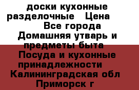   доски кухонные разделочные › Цена ­ 100 - Все города Домашняя утварь и предметы быта » Посуда и кухонные принадлежности   . Калининградская обл.,Приморск г.